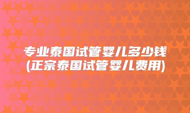 专业泰国试管婴儿多少钱(正宗泰国试管婴儿费用)