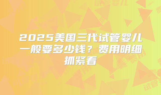 2025美国三代试管婴儿一般要多少钱？费用明细抓紧看