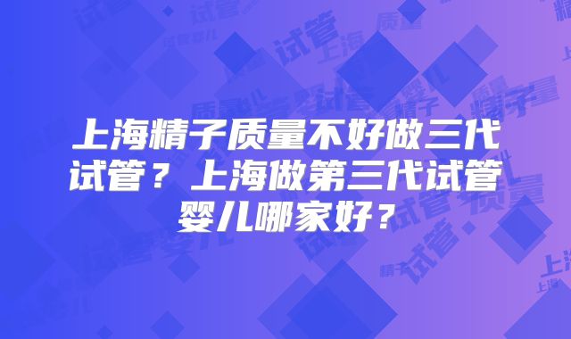 上海精子质量不好做三代试管?上海做第三代试管婴儿哪家好?