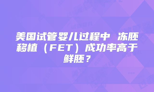 美国试管婴儿过程中 冻胚移植（FET）成功率高于鲜胚？