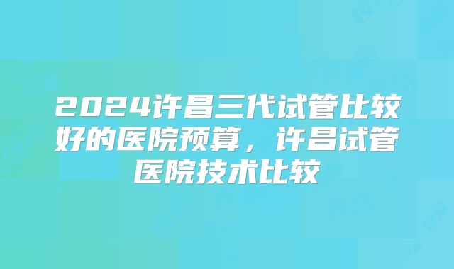 2024许昌三代试管比较好的医院预算,许昌试管医院技术比较