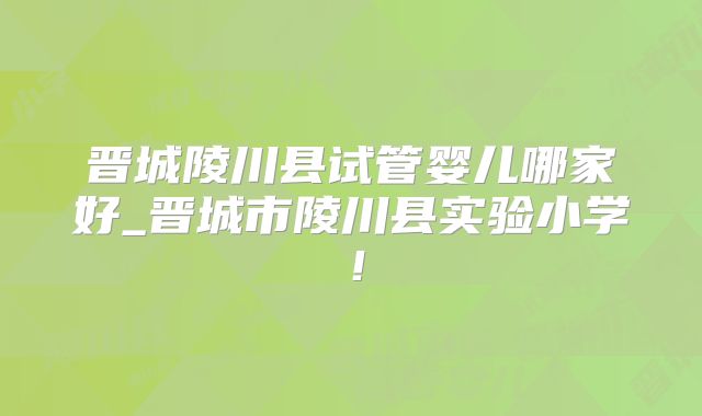 晋城陵川县试管婴儿哪家好_晋城市陵川县实验小学!