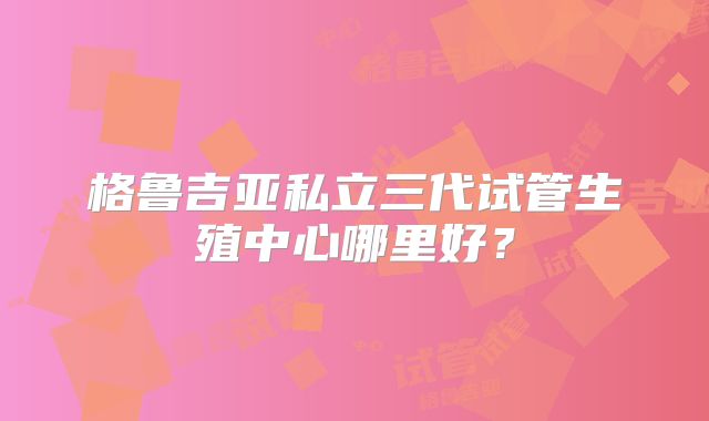 格鲁吉亚私立三代试管生殖中心哪里好？