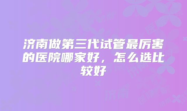 济南做第三代试管最厉害的医院哪家好,怎么选比较好