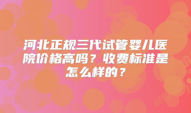 河北正规三代试管婴儿医院价格高吗?收费标准是怎么样的?