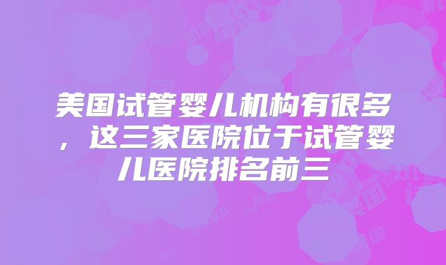 美国试管婴儿机构有很多,这三家医院位于试管婴儿医院排名前三