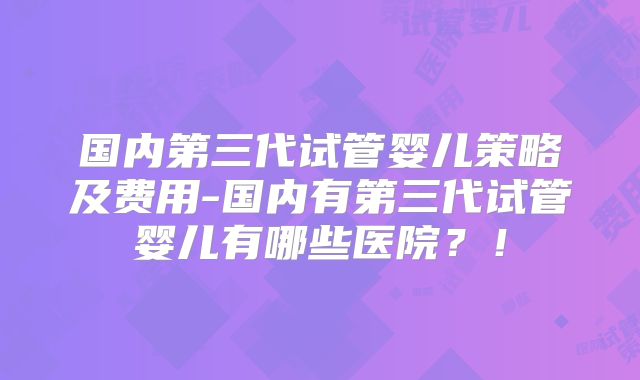 国内第三代试管婴儿策略及费用-国内有第三代试管婴儿有哪些医院?!