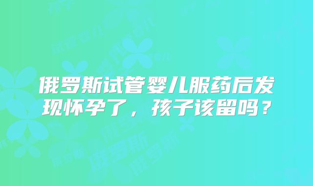 俄罗斯试管婴儿服药后发现怀孕了，孩子该留吗？