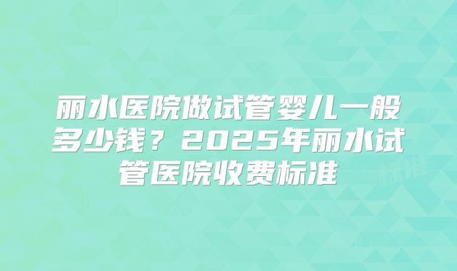 丽水医院做试管婴儿一般多少钱?2025年丽水试管医院收费标准