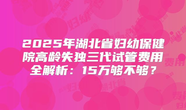 2025年湖北省妇幼保健院高龄失独三代试管费用全解析：15万够不够？