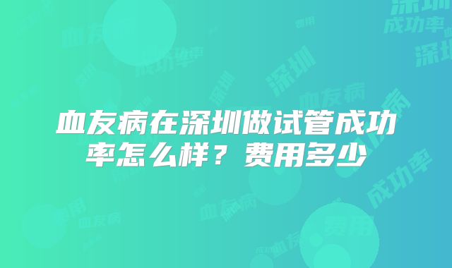 血友病在深圳做试管成功率怎么样?费用多少