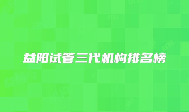 益阳试管三代机构排名榜