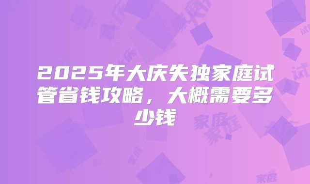 2025年大庆失独家庭试管省钱攻略,大概需要多少钱