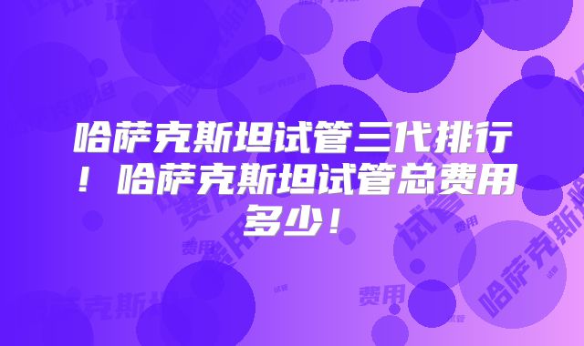 哈萨克斯坦试管三代排行！哈萨克斯坦试管总费用多少！