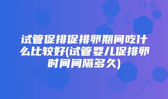 试管促排促排卵期间吃什么比较好(试管婴儿促排卵时间间隔多久)
