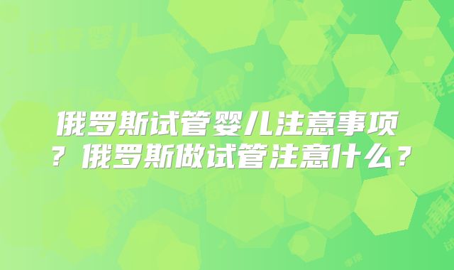 俄罗斯试管婴儿注意事项?俄罗斯做试管注意什么?