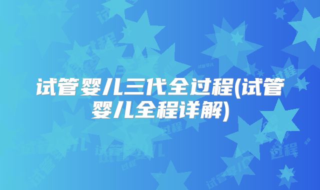 试管婴儿三代全过程(试管婴儿全程详解)