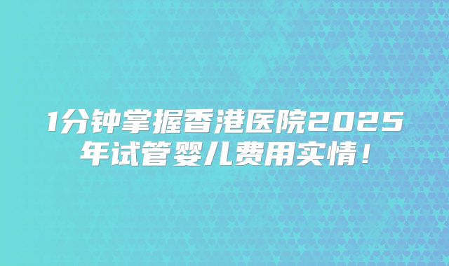1分钟掌握香港医院2025年试管婴儿费用实情！