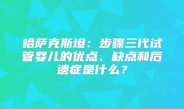 哈萨克斯坦:步骤三代试管婴儿的优点、缺点和后遗症是什么?