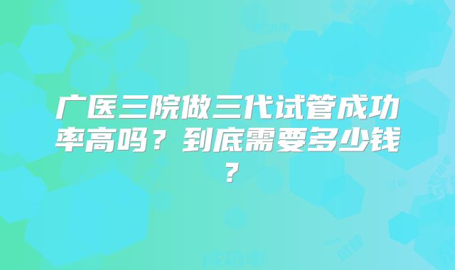 广医三院做三代试管成功率高吗?到底需要多少钱?