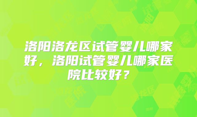 洛阳洛龙区试管婴儿哪家好,洛阳试管婴儿哪家医院比较好?