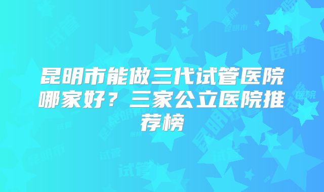 昆明市能做三代试管医院哪家好？三家公立医院推荐榜