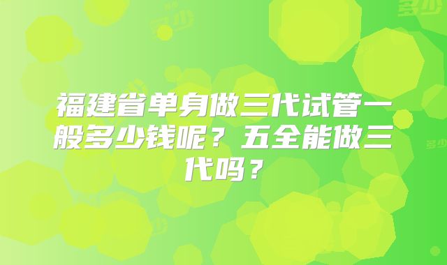 福建省单身做三代试管一般多少钱呢?五全能做三代吗?