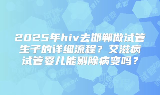 2025年hiv去邯郸做试管生子的详细流程？艾滋病试管婴儿能剔除病变吗？