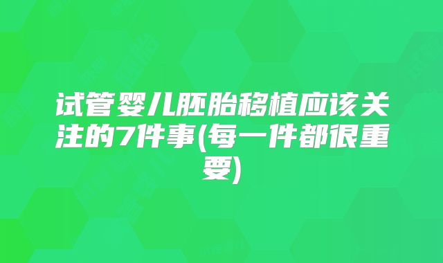 试管婴儿胚胎移植应该关注的7件事(每一件都很重要)