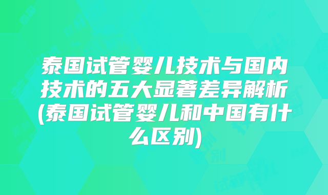 泰国试管婴儿技术与国内技术的五大显著差异解析(泰国试管婴儿和中国有什么区别)