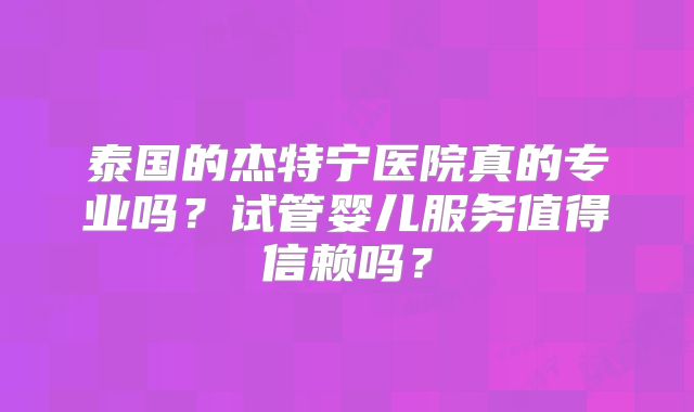 泰国的杰特宁医院真的专业吗？试管婴儿服务值得信赖吗？