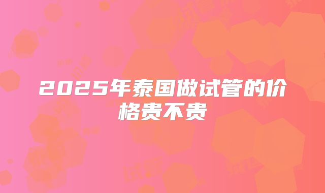 2025年泰国做试管的价格贵不贵