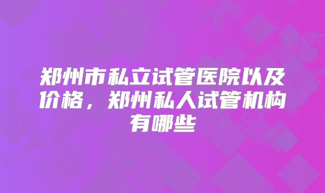 郑州市私立试管医院以及价格,郑州私人试管机构有哪些