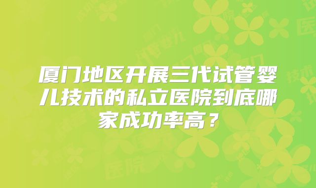 厦门地区开展三代试管婴儿技术的私立医院到底哪家成功率高?