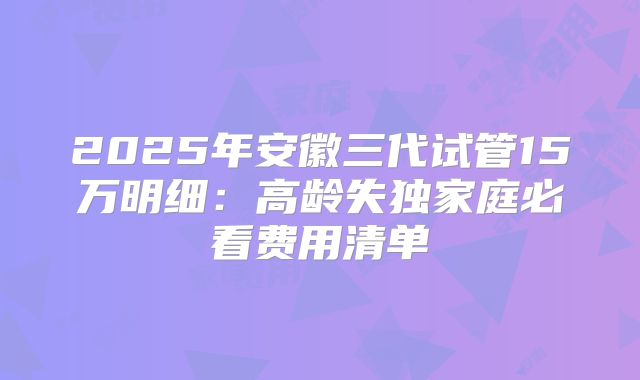 2025年安徽三代试管15万明细:高龄失独家庭必看费用清单