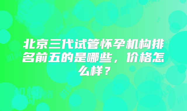 北京三代试管怀孕机构排名前五的是哪些,价格怎么样?