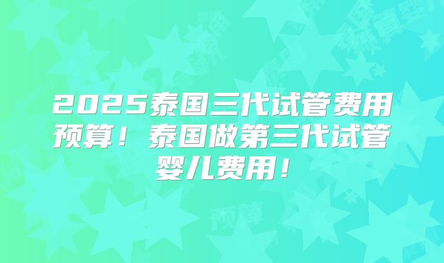 2025泰国三代试管费用预算！泰国做第三代试管婴儿费用！