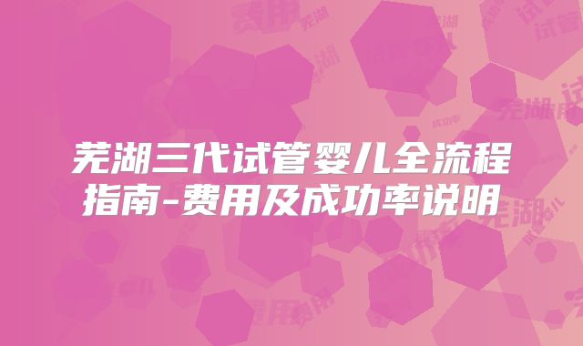 芜湖三代试管婴儿全流程指南-费用及成功率说明