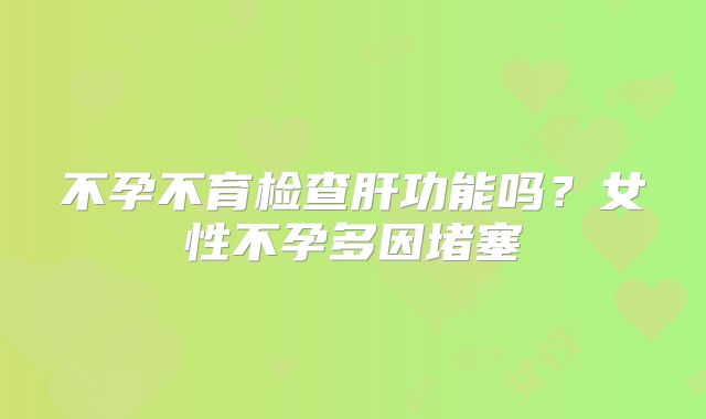 不孕不育检查肝功能吗?女性不孕多因堵塞