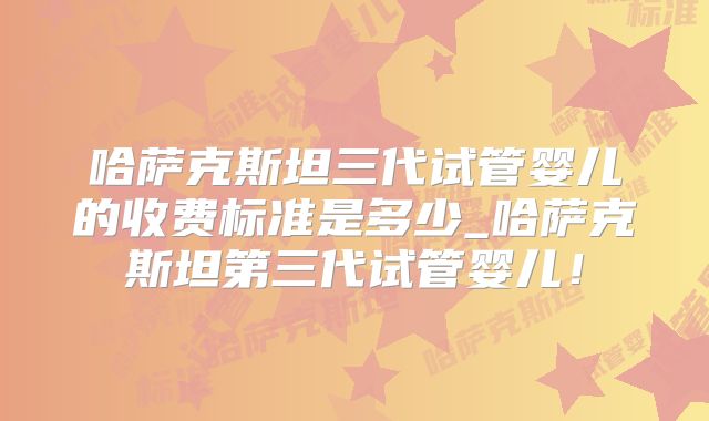 哈萨克斯坦三代试管婴儿的收费标准是多少_哈萨克斯坦第三代试管婴儿！