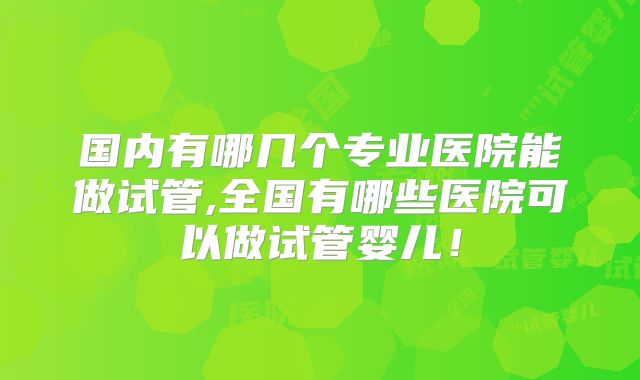 国内有哪几个专业医院能做试管,全国有哪些医院可以做试管婴儿！