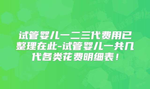试管婴儿一二三代费用已整理在此-试管婴儿一共几代各类花费明细表！