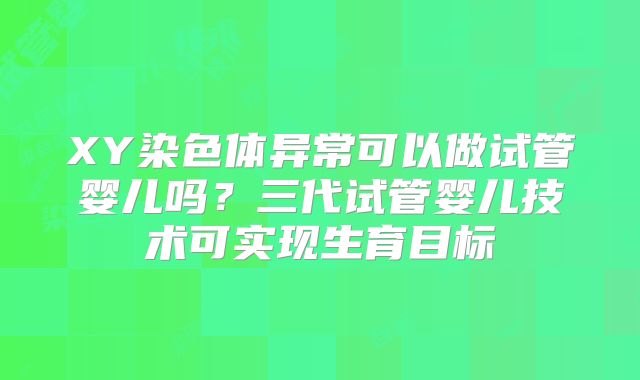 XY染色体异常可以做试管婴儿吗?三代试管婴儿技术可实现生育目标