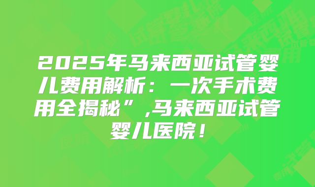 2025年马来西亚试管婴儿费用解析:一次手术费用全揭秘”,马来西亚试管婴儿医院!