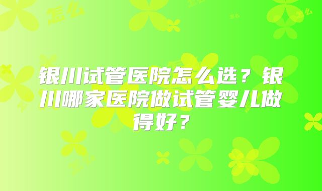 银川试管医院怎么选?银川哪家医院做试管婴儿做得好?