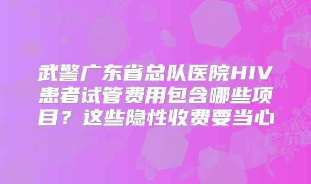 武警广东省总队医院HIV患者试管费用包含哪些项目?这些隐性收费要当心