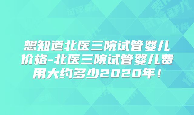 想知道北医三院试管婴儿价格-北医三院试管婴儿费用大约多少2020年!