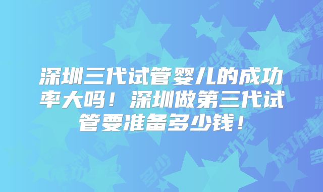 深圳三代试管婴儿的成功率大吗!深圳做第三代试管要准备多少钱!