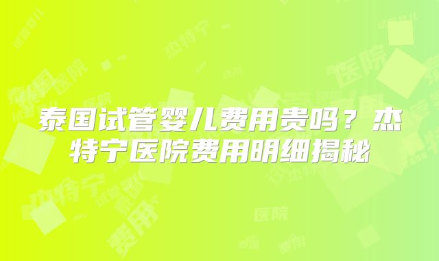 泰国试管婴儿费用贵吗?杰特宁医院费用明细揭秘