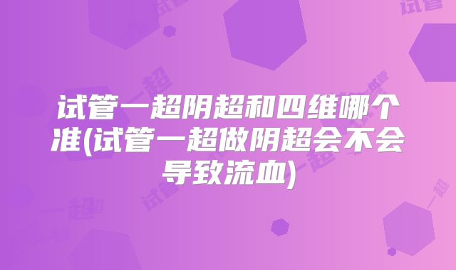 试管一超阴超和四维哪个准(试管一超做阴超会不会导致流血)